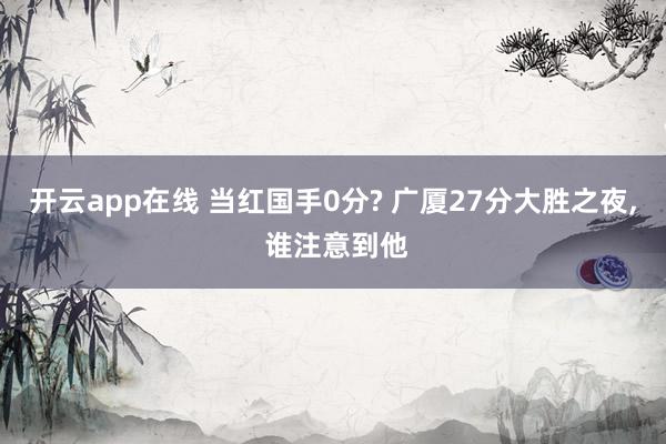 开云app在线 当红国手0分? 广厦27分大胜之夜, 谁注意到他
