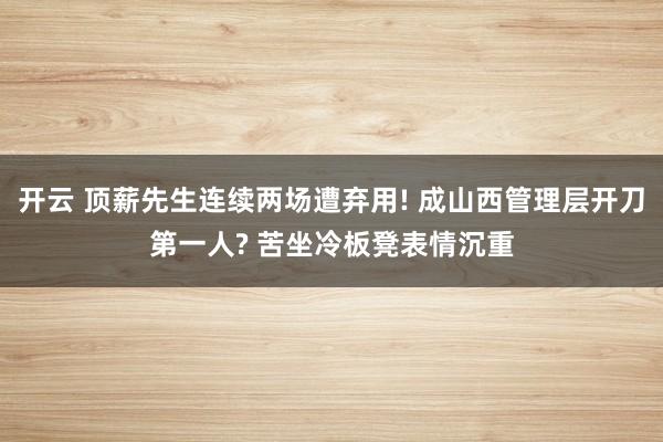 开云 顶薪先生连续两场遭弃用! 成山西管理层开刀第一人? 苦坐冷板凳表情沉重