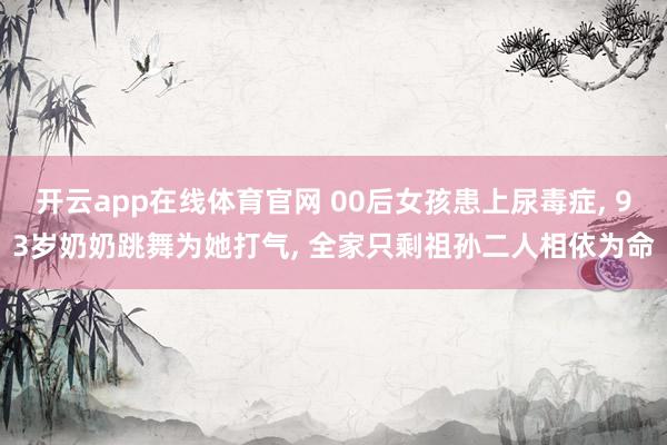 开云app在线体育官网 00后女孩患上尿毒症, 93岁奶奶跳舞为她打气, 全家只剩祖孙二人相依为命