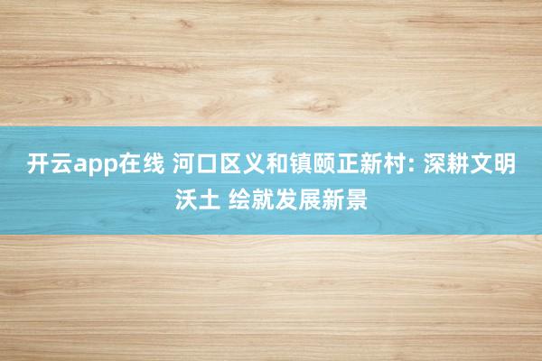 开云app在线 河口区义和镇颐正新村: 深耕文明沃土 绘就发展新景