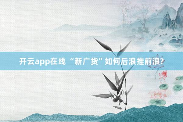 开云app在线 “新广货”如何后浪推前浪?