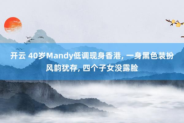 开云 40岁Mandy低调现身香港, 一身黑色装扮风韵犹存, 四个子女没露脸