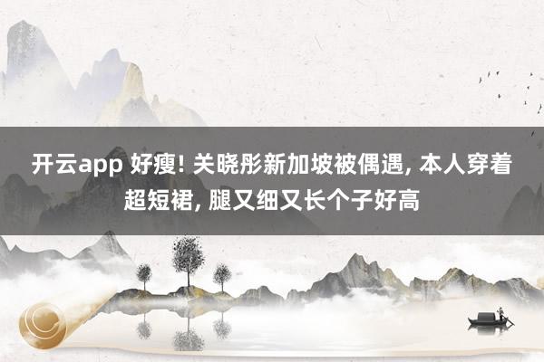 开云app 好瘦! 关晓彤新加坡被偶遇, 本人穿着超短裙, 腿又细又长个子好高