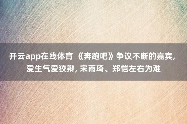 开云app在线体育 《奔跑吧》争议不断的嘉宾， 爱生气爱狡辩， 宋雨琦、郑恺左右为难