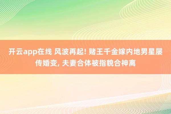开云app在线 风波再起! 赌王千金嫁内地男星屡传婚变, 夫妻合体被指貌合神离