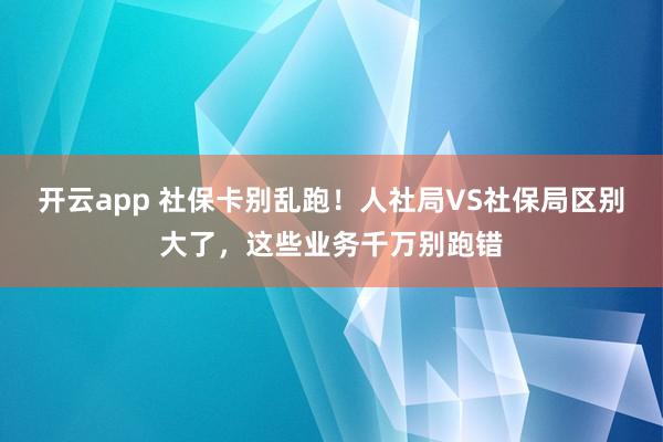 开云app 社保卡别乱跑！人社局VS社保局区别大了，这些业务千万别跑错