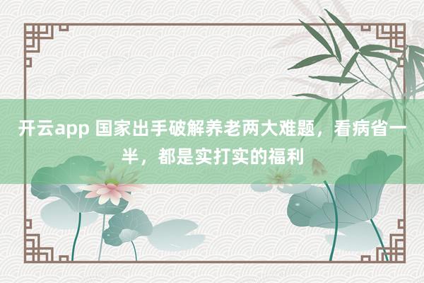 开云app 国家出手破解养老两大难题，看病省一半，都是实打实的福利