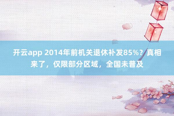 开云app 2014年前机关退休补发85%？真相来了，仅限部分区域，全国未普及