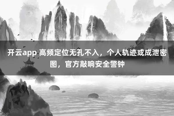 开云app 高频定位无孔不入，个人轨迹或成泄密图，官方敲响安全警钟
