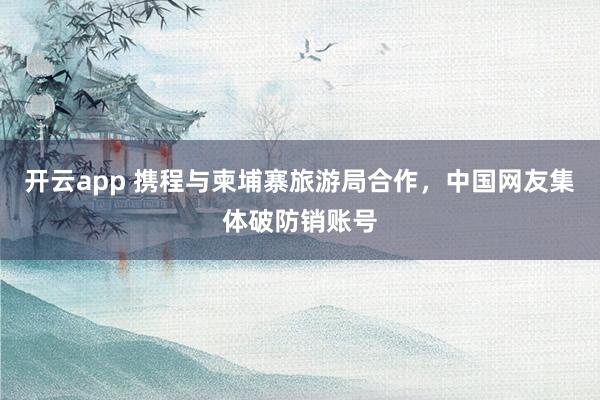 开云app 携程与柬埔寨旅游局合作，中国网友集体破防销账号