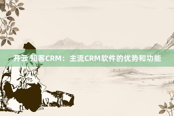 开云 知客CRM：主流CRM软件的优势和功能
