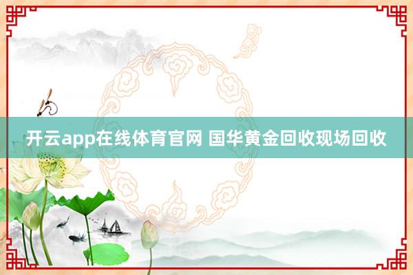 开云app在线体育官网 国华黄金回收现场回收
