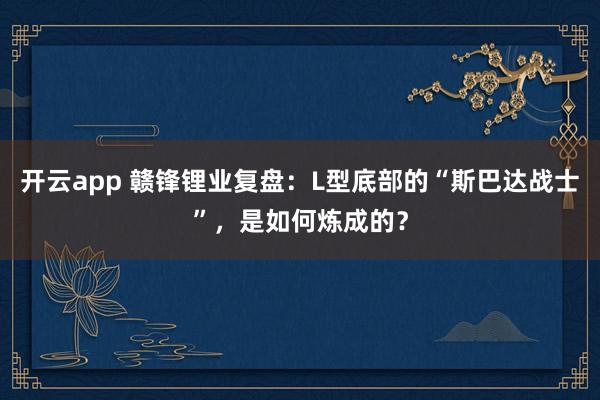 开云app 赣锋锂业复盘：L型底部的“斯巴达战士”，是如何炼成的？
