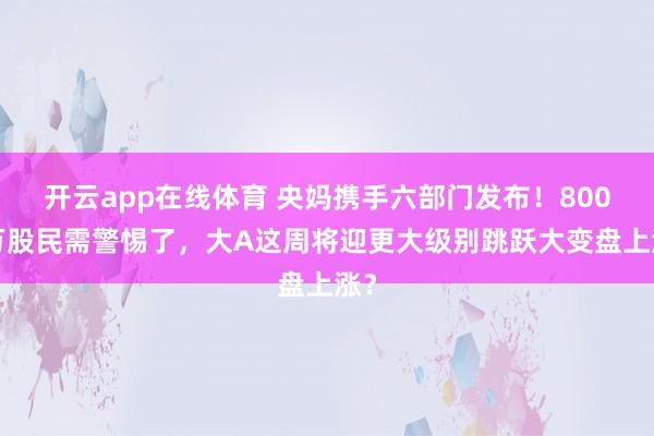 开云app在线体育 央妈携手六部门发布！8000万股民需警惕了，大A这周将迎更大级别跳跃大变盘上涨？