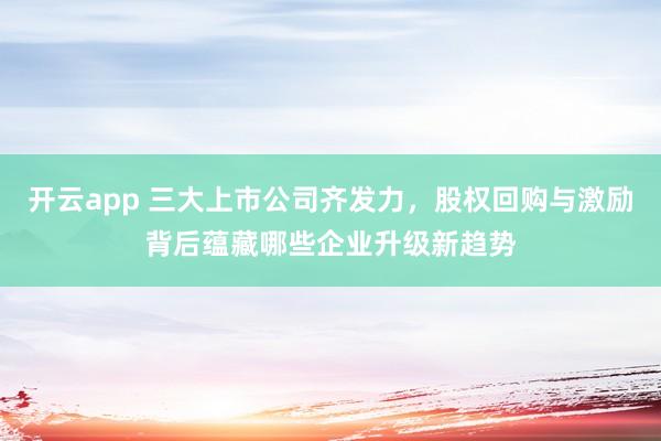 开云app 三大上市公司齐发力，股权回购与激励背后蕴藏哪些企业升级新趋势