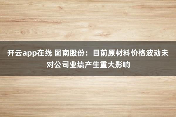 开云app在线 图南股份：目前原材料价格波动未对公司业绩产生重大影响