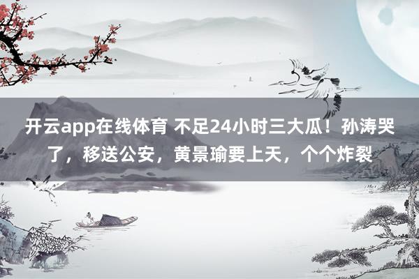 开云app在线体育 不足24小时三大瓜！孙涛哭了，移送公安，黄景瑜要上天，个个炸裂