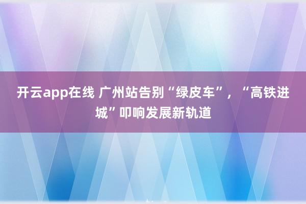 开云app在线 广州站告别“绿皮车”，“高铁进城”叩响发展新轨道