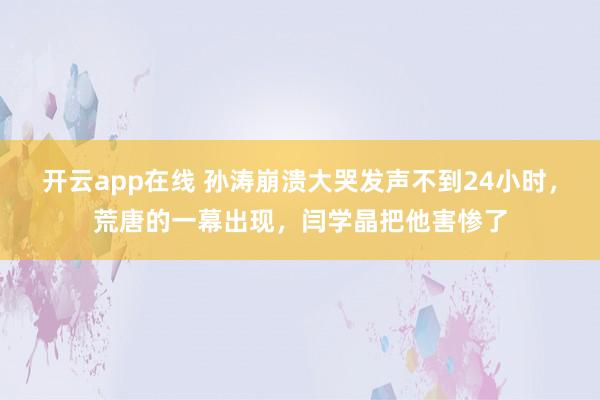 开云app在线 孙涛崩溃大哭发声不到24小时，荒唐的一幕出现，闫学晶把他害惨了