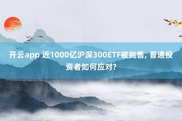 开云app 近1000亿沪深300ETF被抛售, 普通投资者如何应对?