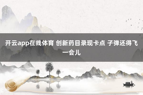 开云app在线体育 创新药目录现卡点 子弹还得飞一会儿