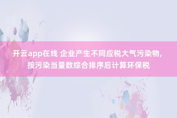 开云app在线 企业产生不同应税大气污染物, 按污染当量数综合排序后计算环保税