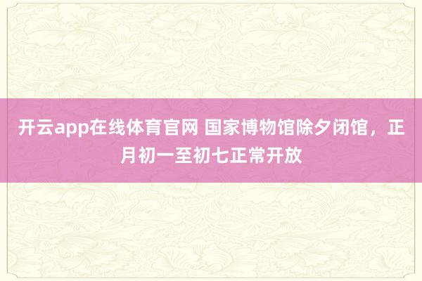 开云app在线体育官网 国家博物馆除夕闭馆，正月初一至初七正常开放