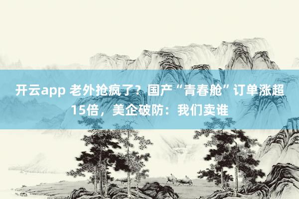开云app 老外抢疯了？国产“青春舱”订单涨超15倍，美企破防：我们卖谁
