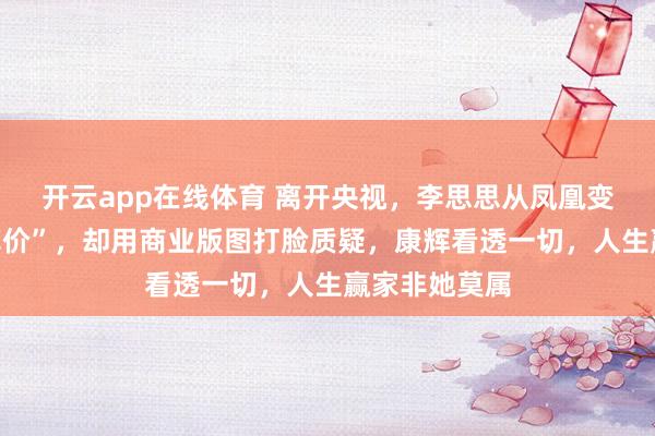 开云app在线体育 离开央视，李思思从凤凰变鸡，被嘲“掉价”，却用商业版图打脸质疑，康辉看透一切，人生赢家非她莫属