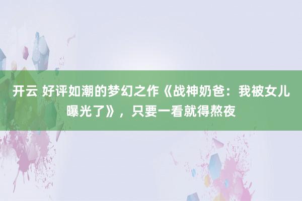 开云 好评如潮的梦幻之作《战神奶爸：我被女儿曝光了》，只要一看就得熬夜