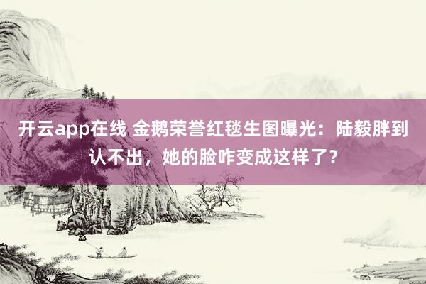 开云app在线 金鹅荣誉红毯生图曝光：陆毅胖到认不出，她的脸咋变成这样了？