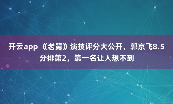 开云app 《老舅》演技评分大公开，郭京飞8.5分排第2，第一名让人想不到