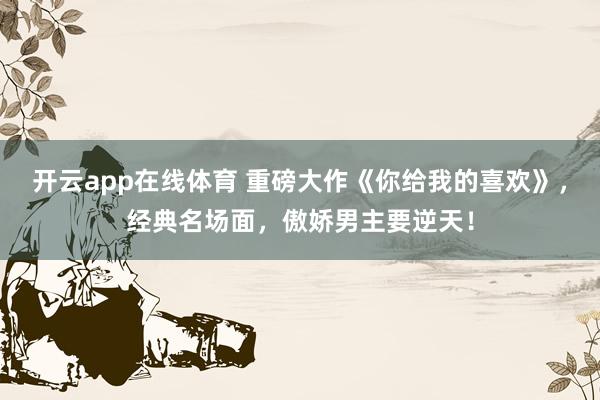 开云app在线体育 重磅大作《你给我的喜欢》，经典名场面，傲娇男主要逆天！
