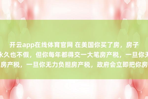 开云app在线体育官网 在美国你买了房，房子是你的不假，房屋产权永久也不假，但你每年都得交一大笔房产税，一旦你无力负担房产税，政府会立即把你房子拍卖了