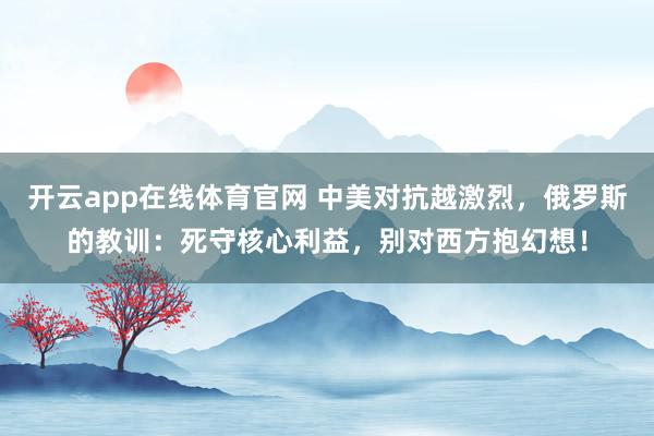开云app在线体育官网 中美对抗越激烈，俄罗斯的教训：死守核心利益，别对西方抱幻想！