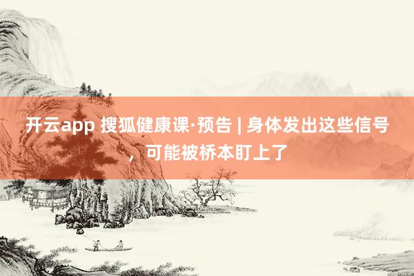 开云app 搜狐健康课·预告 | 身体发出这些信号，可能被桥本盯上了