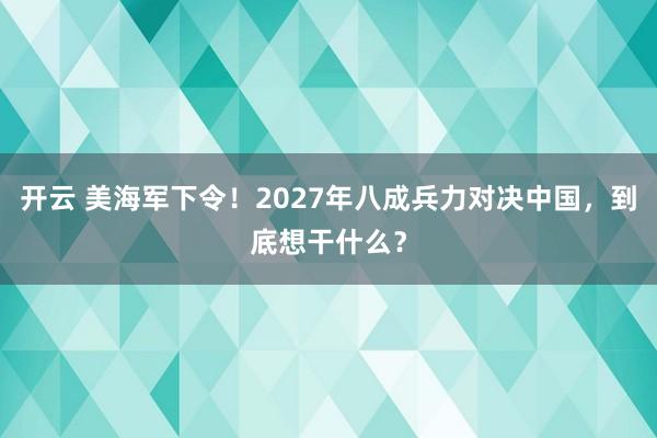 开云 美海军下令！2027年八成兵力对决中国，到底想干什么？