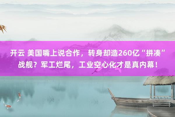 开云 美国嘴上说合作，转身却造260亿“拼凑”战舰？军工烂尾，工业空心化才是真内幕！