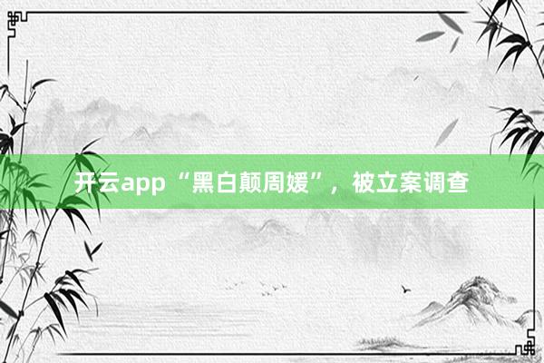 开云app “黑白颠周媛”，被立案调查