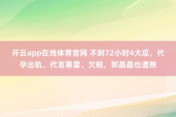 开云app在线体育官网 不到72小时4大瓜，代孕出轨、代言暴雷、欠税，郭晶晶也遭殃