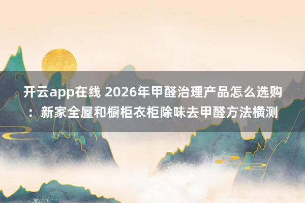 开云app在线 2026年甲醛治理产品怎么选购：新家全屋和橱柜衣柜除味去甲醛方法横测