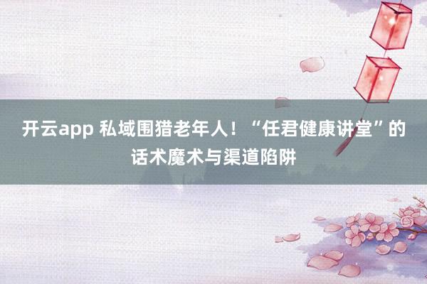开云app 私域围猎老年人！“任君健康讲堂”的话术魔术与渠道陷阱