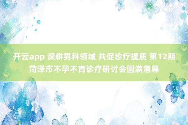 开云app 深耕男科领域 共促诊疗提质 第12期菏泽市不孕不育诊疗研讨会圆满落幕