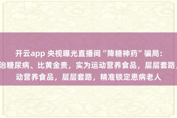 开云app 央视曝光直播间“降糖神药”骗局：“白大褂”声称能根治糖尿病、比黄金贵，实为运动营养食品，层层套路，精准锁定患病老人