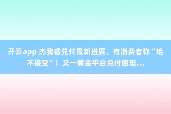 开云app 杰我睿兑付最新进展，有消费者称“绝不接受”！又一黄金平台兑付困难…