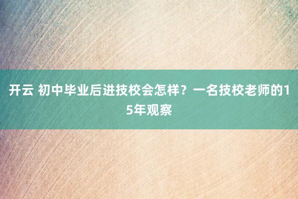 开云 初中毕业后进技校会怎样？一名技校老师的15年观察