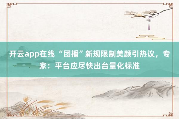 开云app在线 “团播”新规限制美颜引热议，专家：平台应尽快出台量化标准
