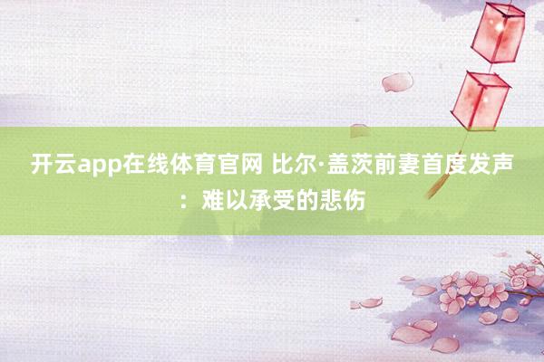 开云app在线体育官网 比尔·盖茨前妻首度发声：难以承受的悲伤