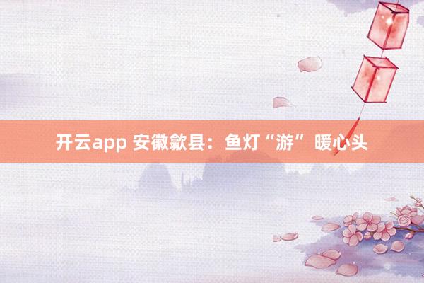 开云app 安徽歙县：鱼灯“游” 暖心头
