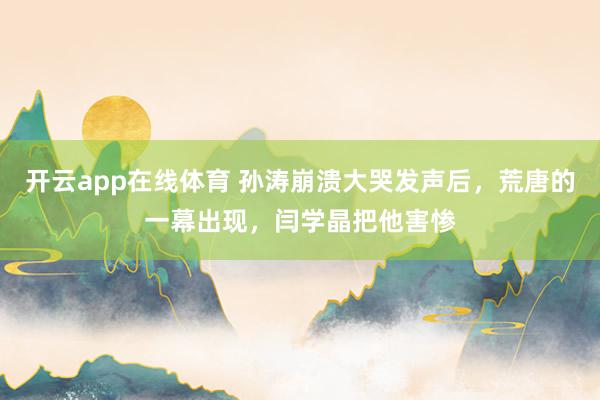 开云app在线体育 孙涛崩溃大哭发声后，荒唐的一幕出现，闫学晶把他害惨
